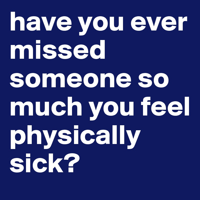 have you ever missed someone so much you feel physically sick?