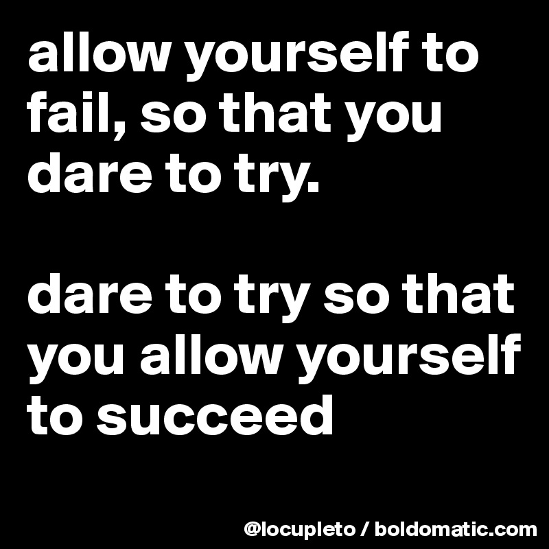 allow yourself to fail, so that you dare to try. 

dare to try so that you allow yourself to succeed
