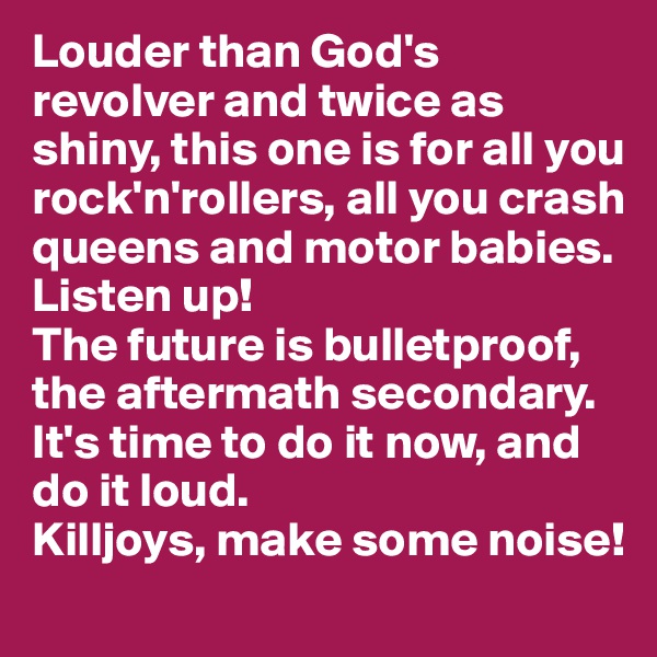 Louder than God's revolver and twice as shiny, this one is for all you rock'n'rollers, all you crash queens and motor babies. Listen up!
The future is bulletproof, the aftermath secondary.
It's time to do it now, and do it loud. 
Killjoys, make some noise!