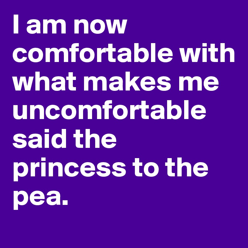 I am now comfortable with what makes me uncomfortable said the princess to the pea.
