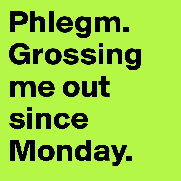 Phlegm. Grossing me out since Monday.