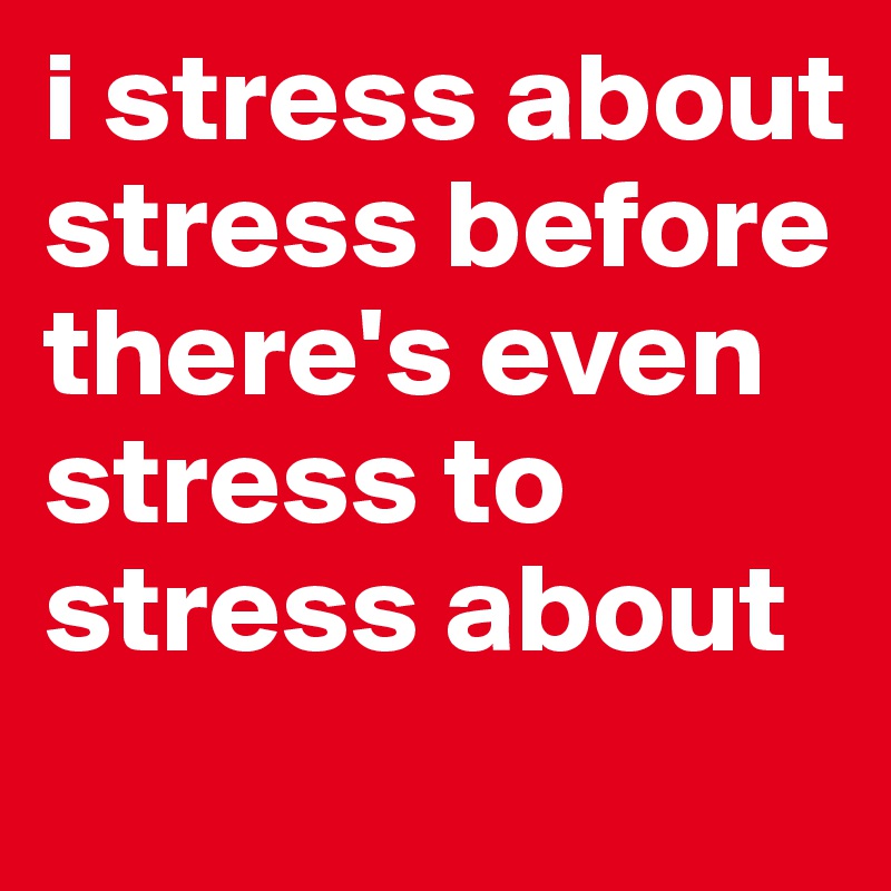 i stress about stress before there's even stress to stress about
