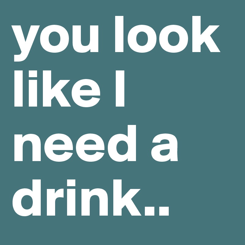 you look like I need a drink..