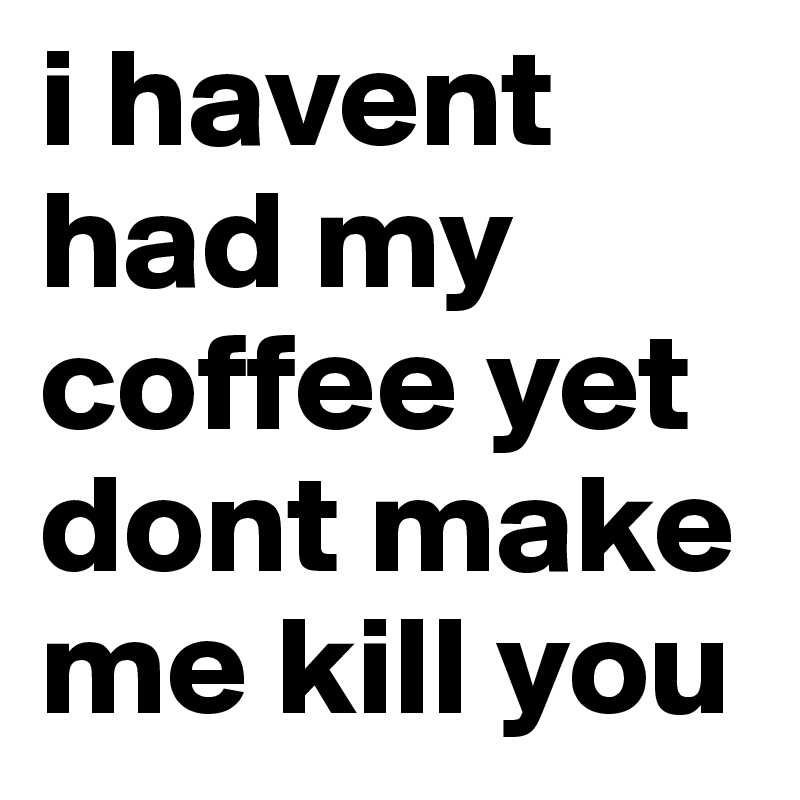 i havent had my coffee yet dont make me kill you