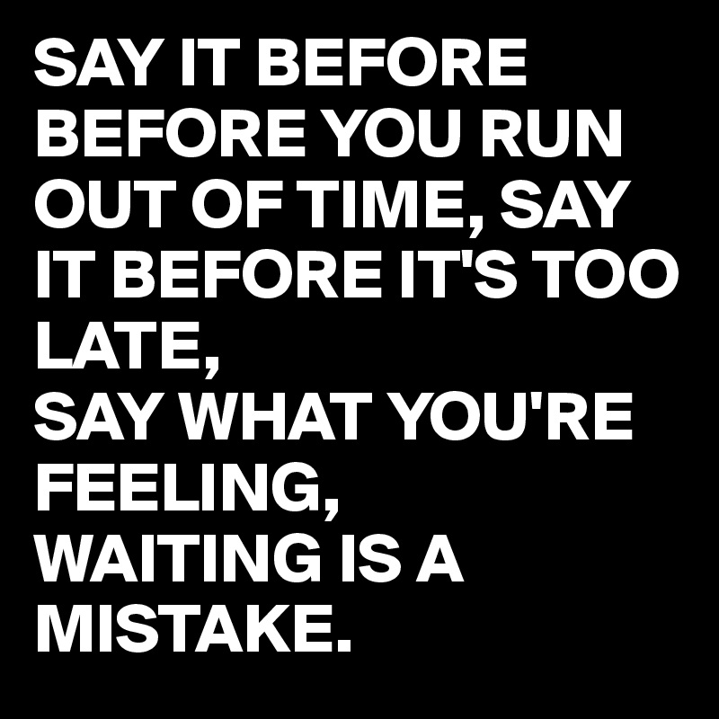 SAY IT BEFORE BEFORE YOU RUN OUT OF TIME, SAY IT BEFORE IT'S TOO LATE,
SAY WHAT YOU'RE FEELING,
WAITING IS A MISTAKE.