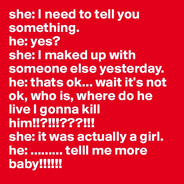 she: I need to tell you something.
he: yes?
she: I maked up with someone else yesterday.
he: thats ok... wait it's not ok, who is, where do he live I gonna kill him!!?!!!???!!!
she: it was actually a girl.
he: ......... telll me more baby!!!!!!