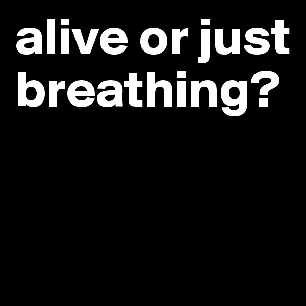 alive or just breathing?


