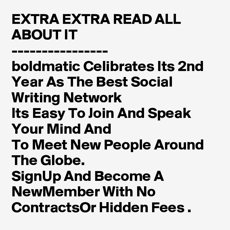 EXTRA EXTRA READ ALL ABOUT IT
----------------
boldmatic Celibrates Its 2nd Year As The Best Social Writing Network
Its Easy To Join And Speak Your Mind And
To Meet New People Around The Globe.
SignUp And Become A NewMember With No ContractsOr Hidden Fees .