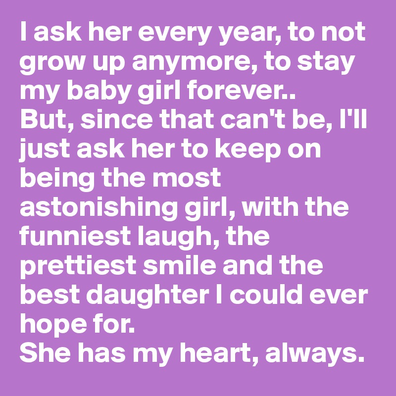 I ask her every year, to not grow up anymore, to stay my baby girl forever.. 
But, since that can't be, I'll just ask her to keep on being the most astonishing girl, with the funniest laugh, the prettiest smile and the best daughter I could ever hope for. 
She has my heart, always. 