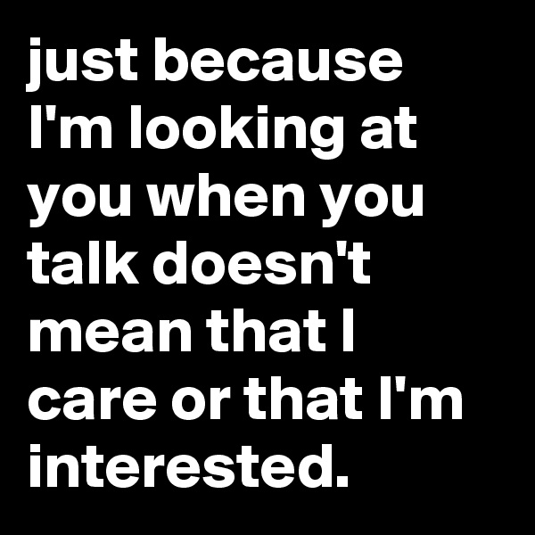 just because I'm looking at you when you talk doesn't mean that I care or that I'm interested.