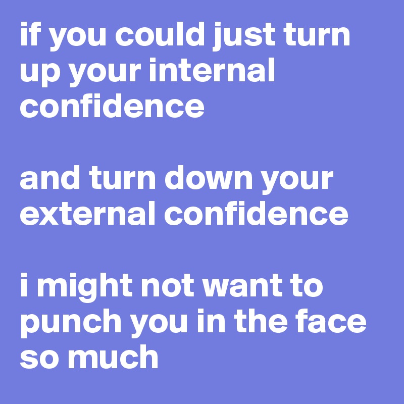 if you could just turn up your internal confidence

and turn down your external confidence

i might not want to punch you in the face so much