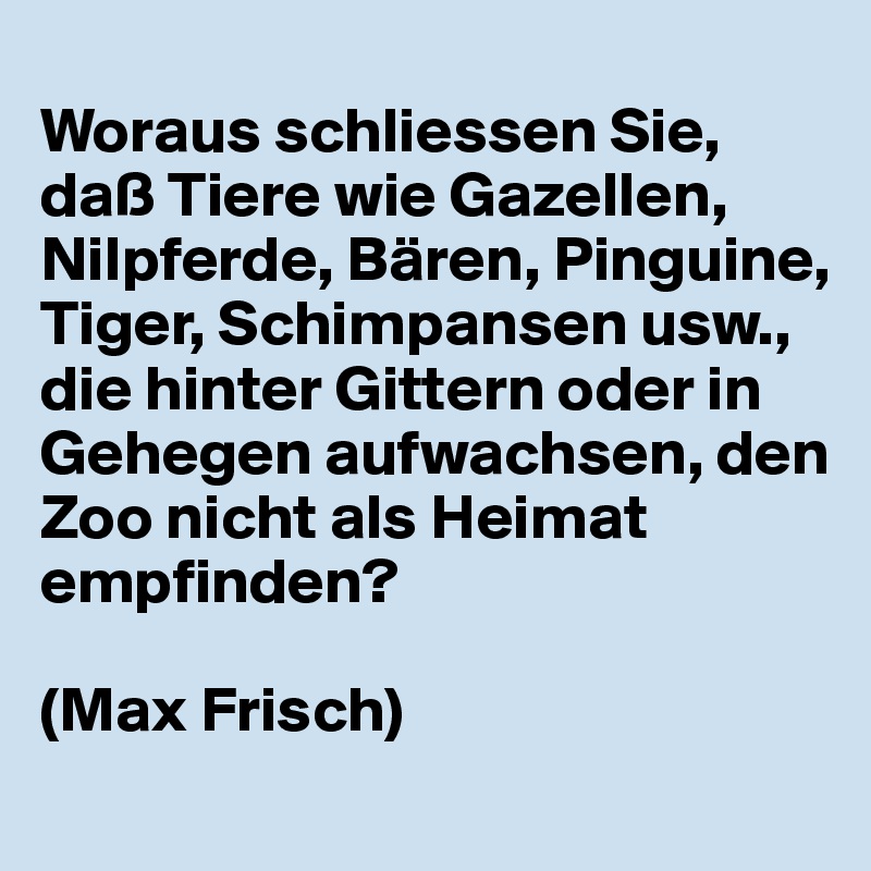 
Woraus schliessen Sie, daß Tiere wie Gazellen, Nilpferde, Bären, Pinguine, Tiger, Schimpansen usw., die hinter Gittern oder in Gehegen aufwachsen, den Zoo nicht als Heimat empfinden?

(Max Frisch)