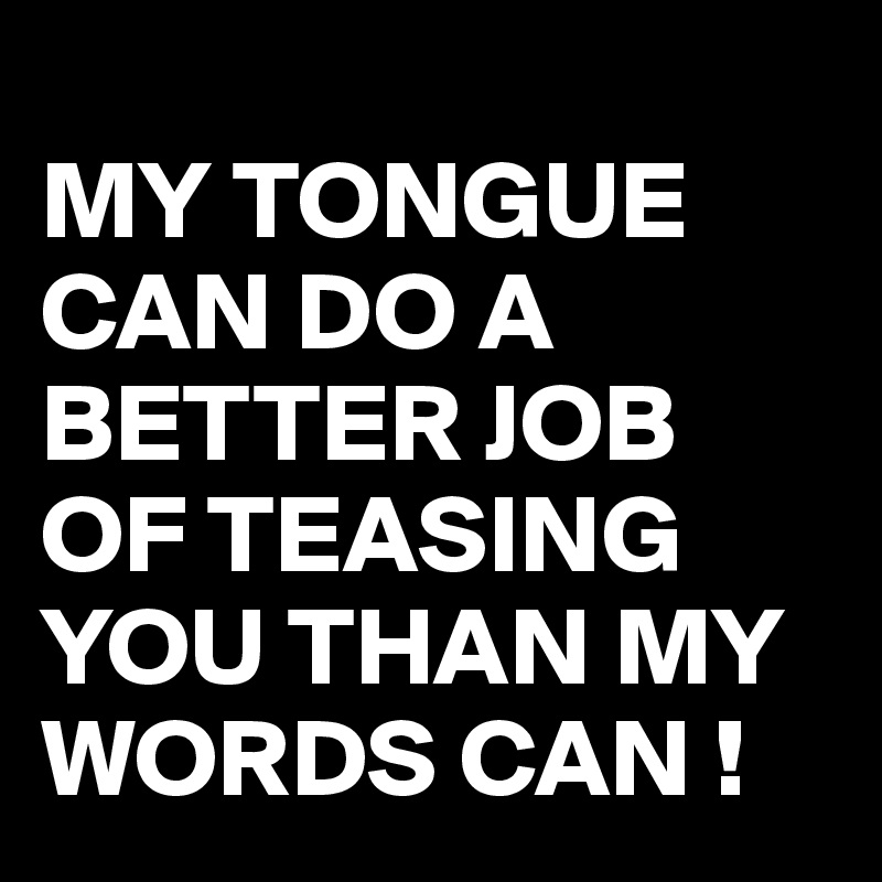 
MY TONGUE CAN DO A BETTER JOB OF TEASING YOU THAN MY WORDS CAN !