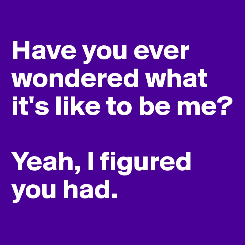 
Have you ever wondered what it's like to be me?

Yeah, I figured you had.