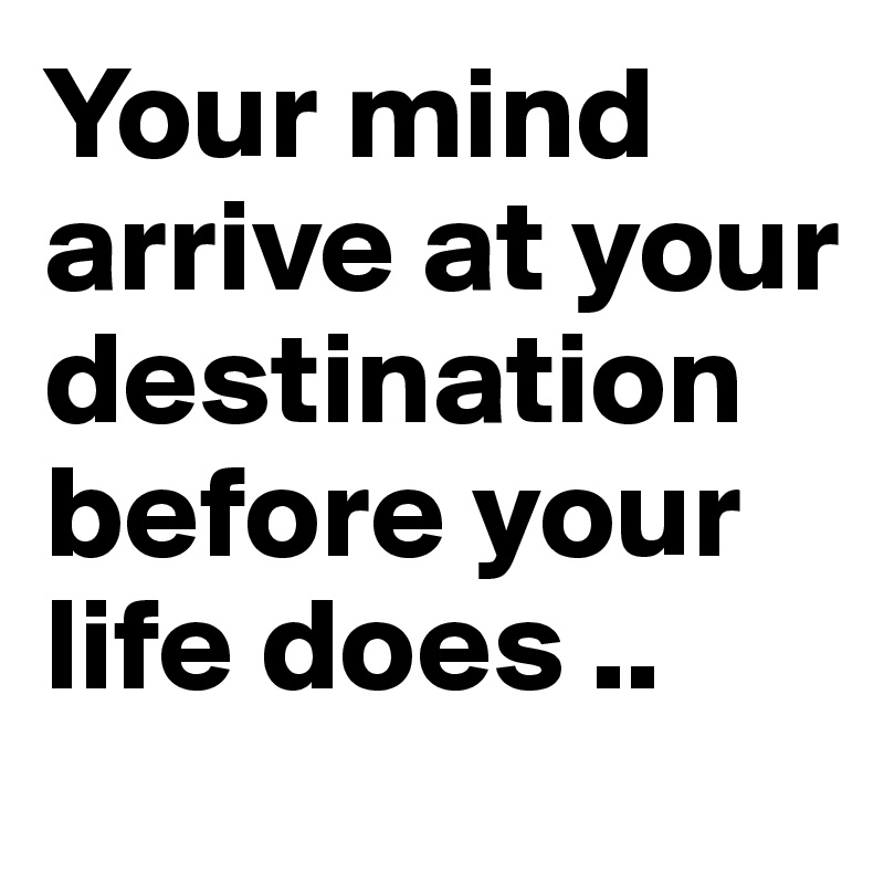 Your mind arrive at your destination before your life does .. 