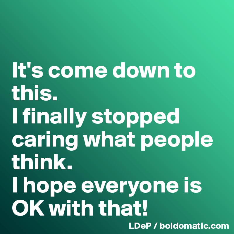 

It's come down to this. 
I finally stopped caring what people think. 
I hope everyone is OK with that!