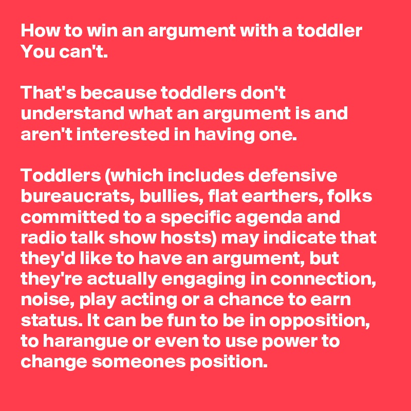 How to win an argument with a toddler
You can't.

That's because toddlers don't understand what an argument is and aren't interested in having one.

Toddlers (which includes defensive bureaucrats, bullies, flat earthers, folks committed to a specific agenda and radio talk show hosts) may indicate that they'd like to have an argument, but they're actually engaging in connection, noise, play acting or a chance to earn status. It can be fun to be in opposition, to harangue or even to use power to change someones position.