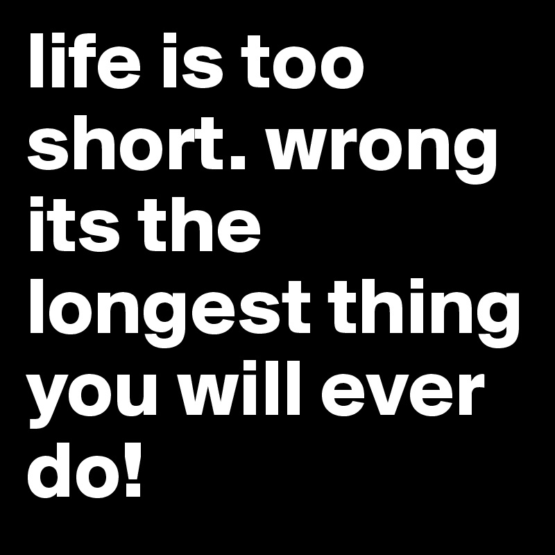 life is too short. wrong its the longest thing you will ever do!