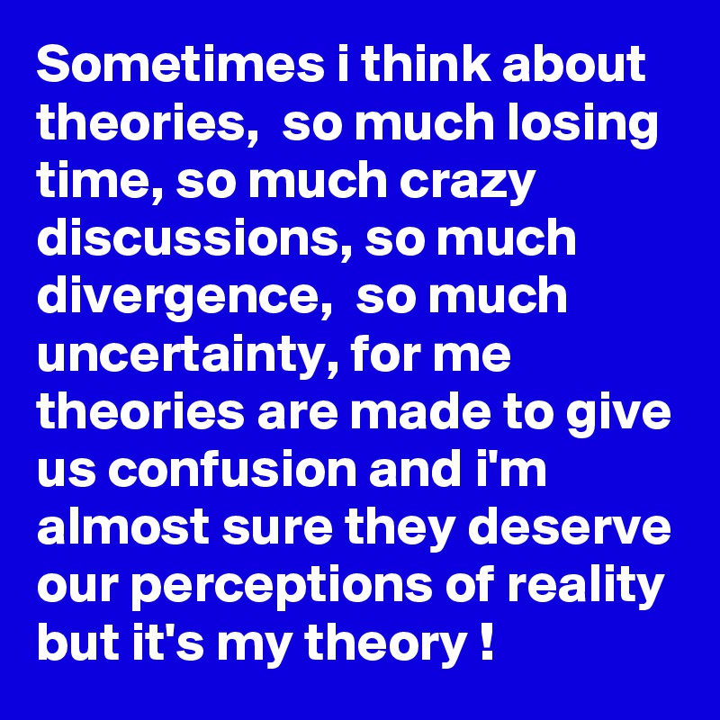 Sometimes i think about theories,  so much losing time, so much crazy discussions, so much divergence,  so much uncertainty, for me theories are made to give us confusion and i'm almost sure they deserve our perceptions of reality but it's my theory !