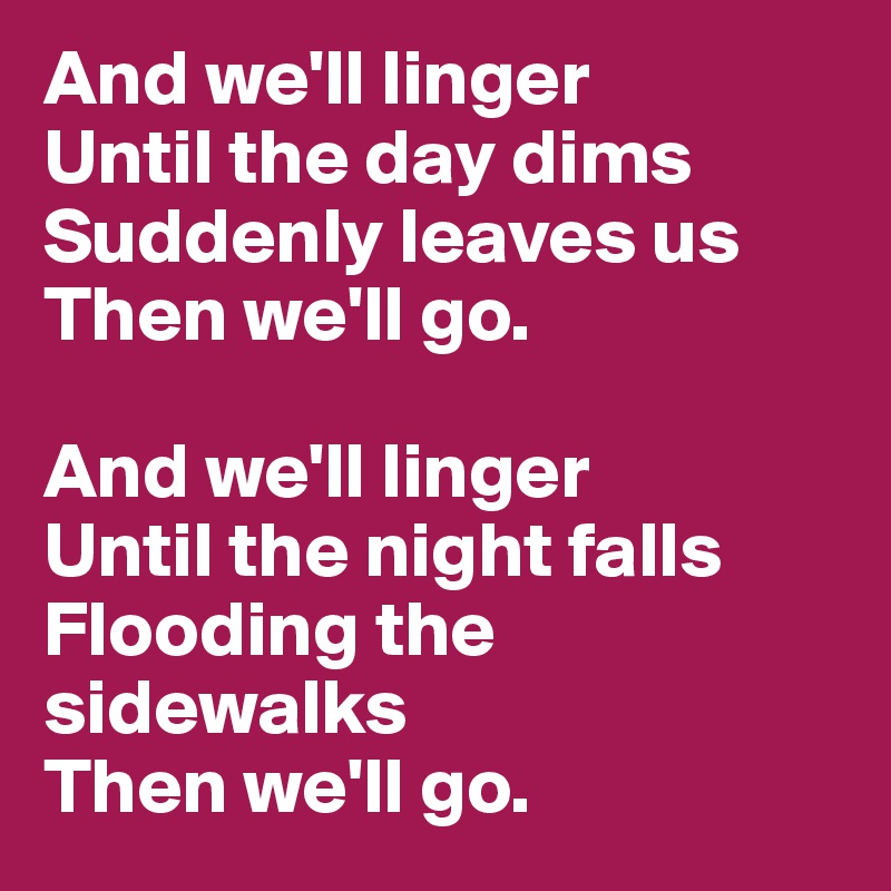 And we'll linger
Until the day dims
Suddenly leaves us
Then we'll go.

And we'll linger
Until the night falls
Flooding the sidewalks
Then we'll go.