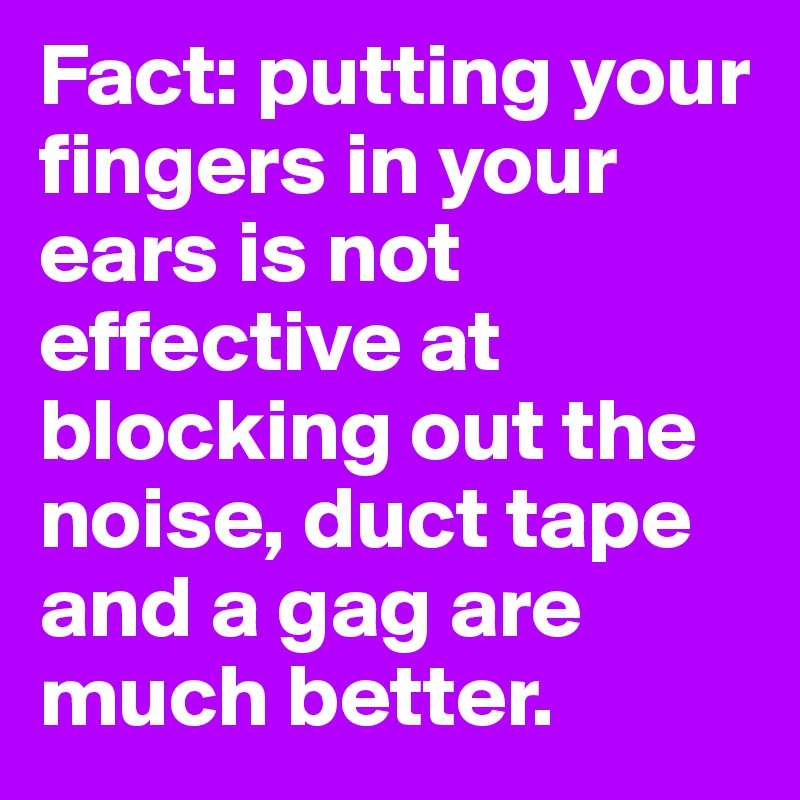 Fact: putting your fingers in your ears is not effective at blocking out the noise, duct tape and a gag are much better.