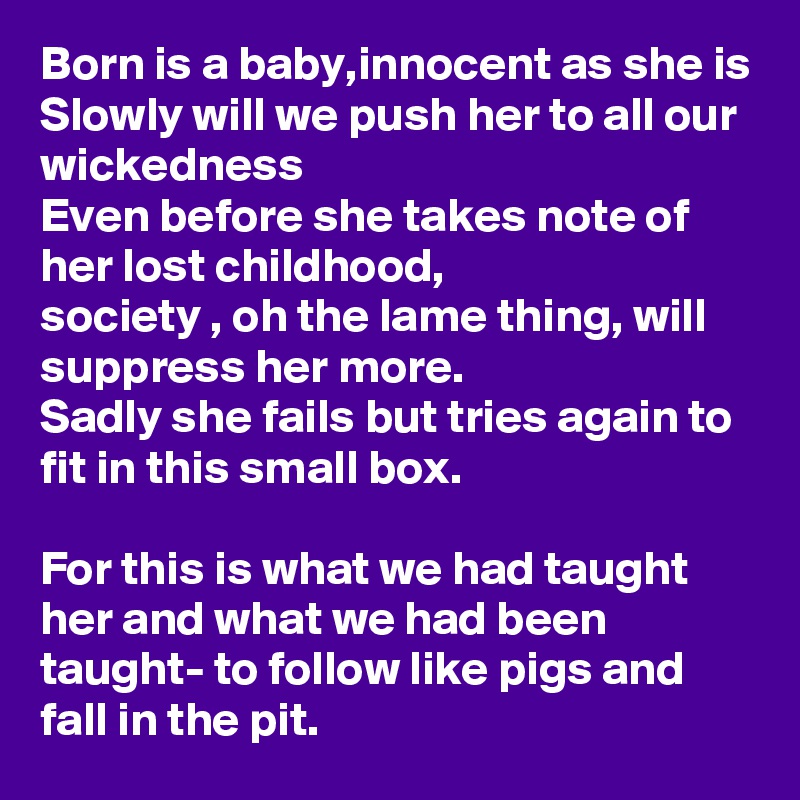 Born is a baby,innocent as she is
Slowly will we push her to all our wickedness
Even before she takes note of her lost childhood,
society , oh the lame thing, will suppress her more.
Sadly she fails but tries again to fit in this small box.

For this is what we had taught her and what we had been taught- to follow like pigs and fall in the pit.