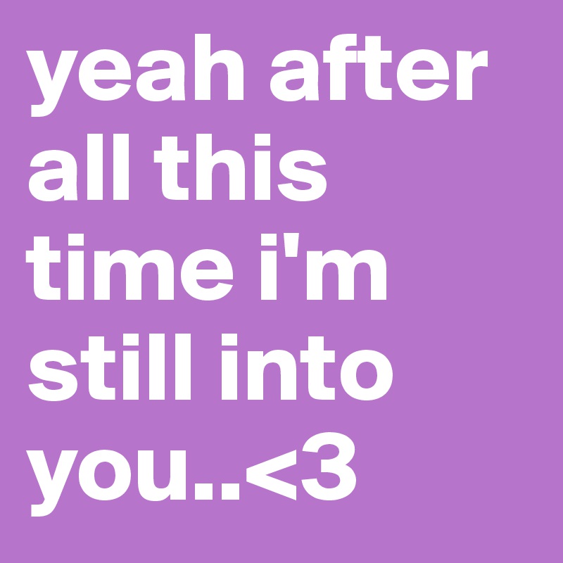 yeah after all this time i'm still into you..<3