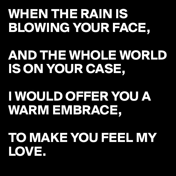 WHEN THE RAIN IS BLOWING YOUR FACE,

AND THE WHOLE WORLD
IS ON YOUR CASE,

I WOULD OFFER YOU A WARM EMBRACE,

TO MAKE YOU FEEL MY 
LOVE.