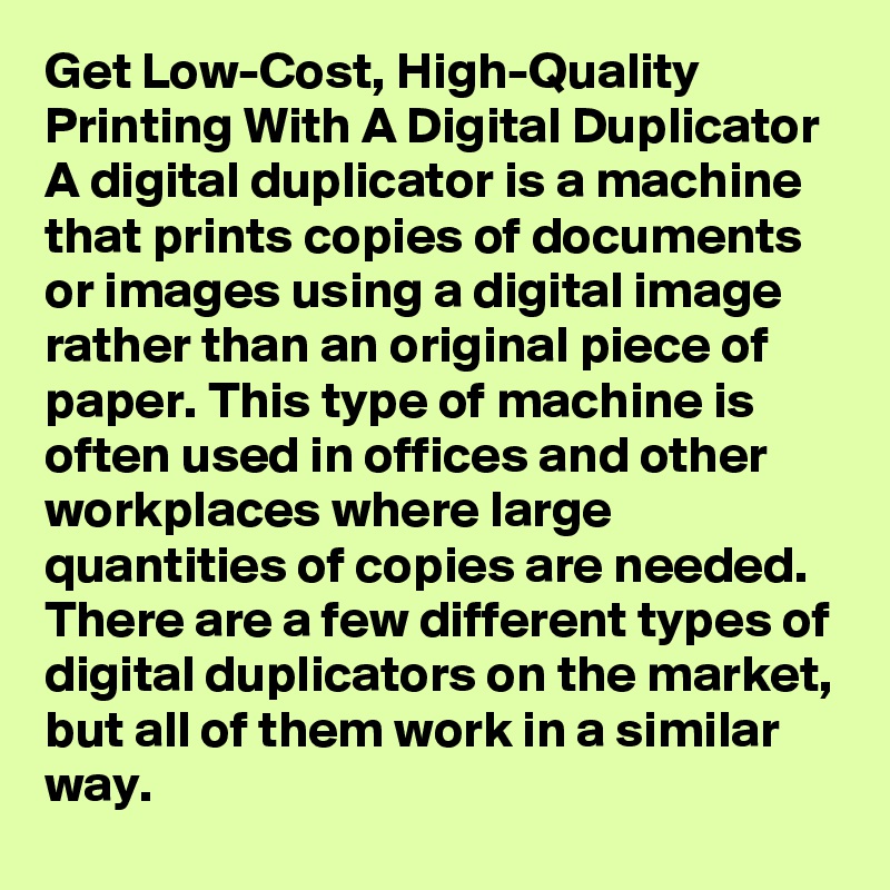 Get Low-Cost, High-Quality Printing With A Digital Duplicator
A digital duplicator is a machine that prints copies of documents or images using a digital image rather than an original piece of paper. This type of machine is often used in offices and other workplaces where large quantities of copies are needed. There are a few different types of digital duplicators on the market, but all of them work in a similar way.