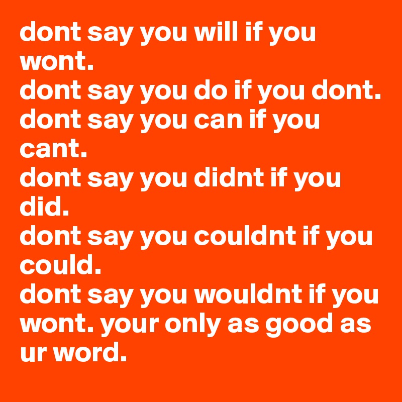 dont say you will if you wont.
dont say you do if you dont.
dont say you can if you cant.
dont say you didnt if you 
did.
dont say you couldnt if you could. 
dont say you wouldnt if you wont. your only as good as ur word. 