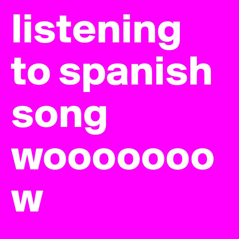 listening to spanish song wooooooow