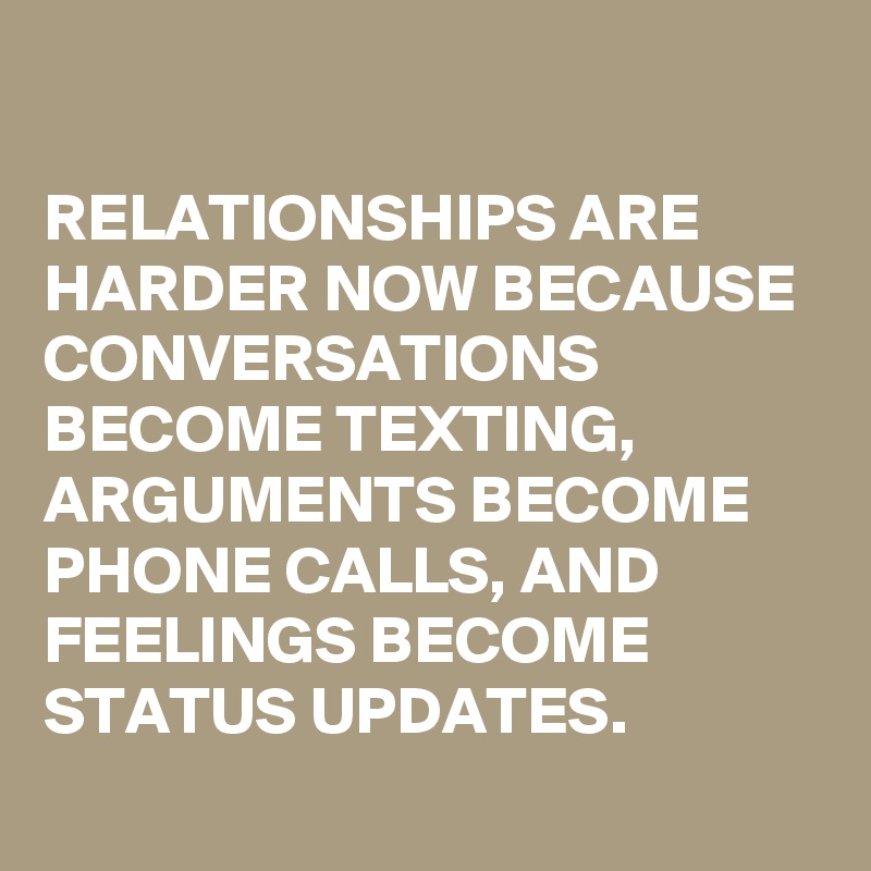 

RELATIONSHIPS ARE HARDER NOW BECAUSE CONVERSATIONS BECOME TEXTING, ARGUMENTS BECOME PHONE CALLS, AND FEELINGS BECOME STATUS UPDATES.