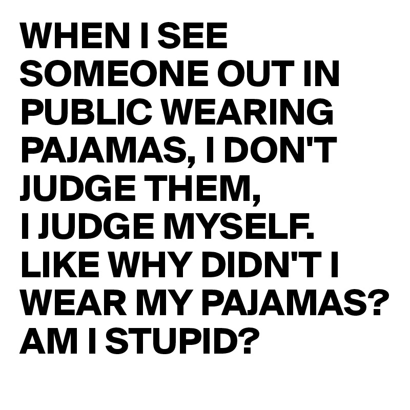 WHEN I SEE SOMEONE OUT IN PUBLIC WEARING PAJAMAS, I DON'T JUDGE THEM, 
I JUDGE MYSELF. LIKE WHY DIDN'T I WEAR MY PAJAMAS?
AM I STUPID?