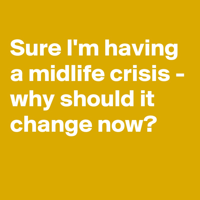 
Sure I'm having a midlife crisis - why should it change now?

