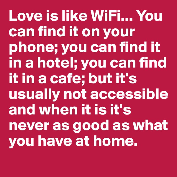 Love is like WiFi... You can find it on your phone; you can find it in a hotel; you can find it in a cafe; but it's usually not accessible and when it is it's never as good as what you have at home.  