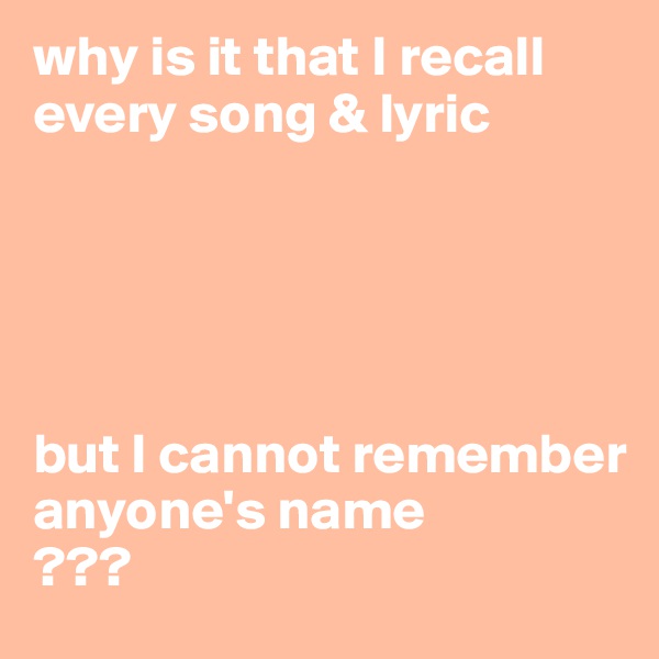 why is it that I recall every song & lyric





but I cannot remember anyone's name
???