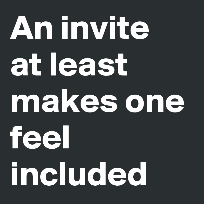 An invite at least makes one feel included