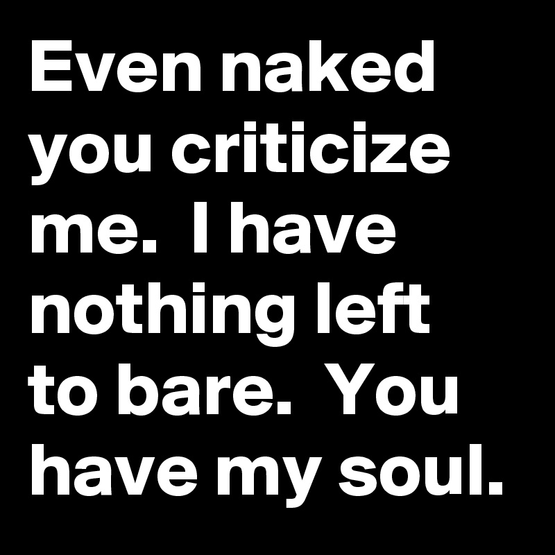 Even naked you criticize me.  I have nothing left to bare.  You have my soul.