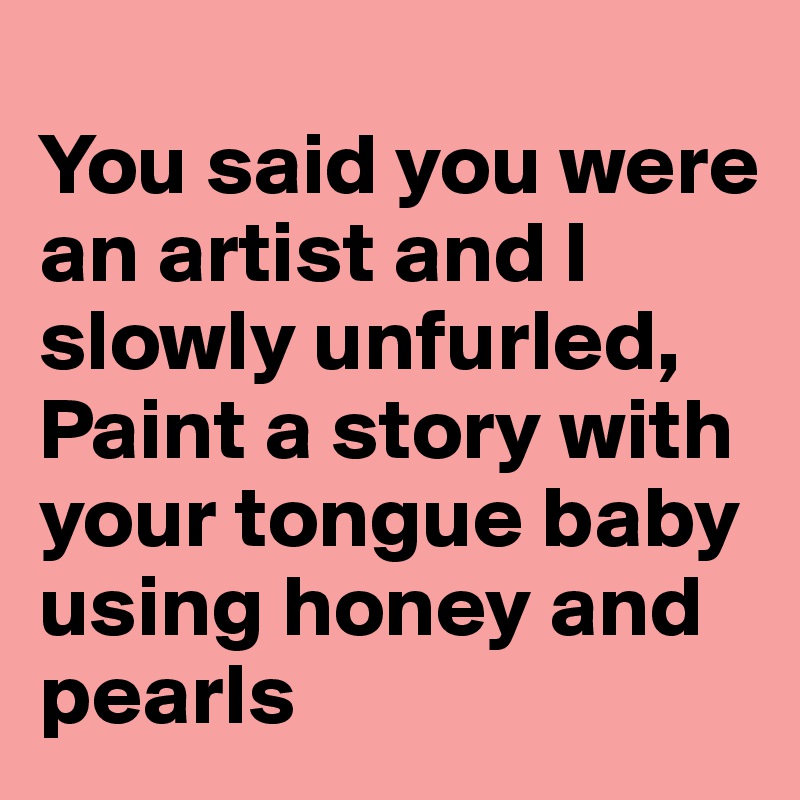
You said you were an artist and I slowly unfurled, 
Paint a story with your tongue baby using honey and pearls