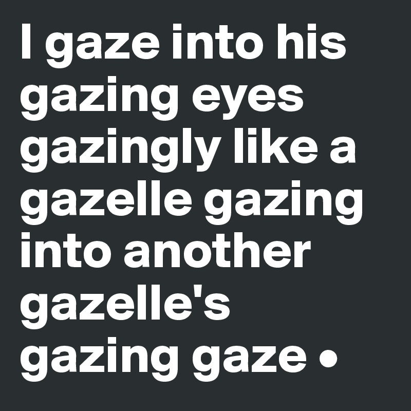 I gaze into his gazing eyes gazingly like a gazelle gazing into another gazelle's gazing gaze •