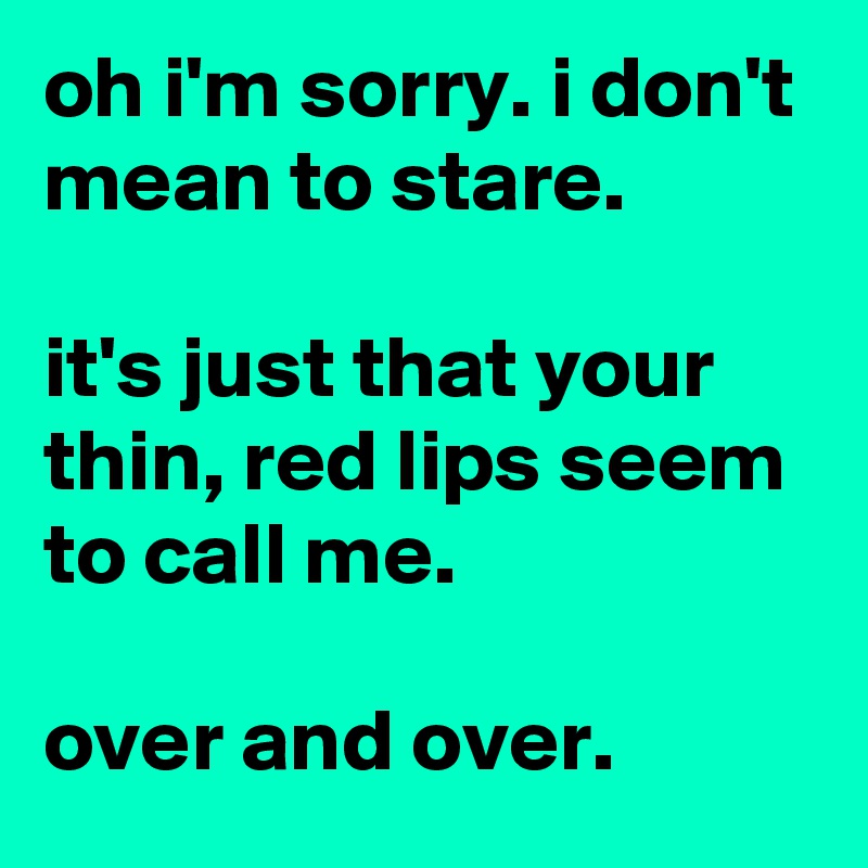oh i'm sorry. i don't mean to stare.

it's just that your thin, red lips seem to call me.

over and over.