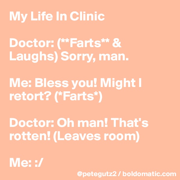 My Life In Clinic

Doctor: (**Farts** & Laughs) Sorry, man.

Me: Bless you! Might I retort? (*Farts*)

Doctor: Oh man! That's rotten! (Leaves room)

Me: :/