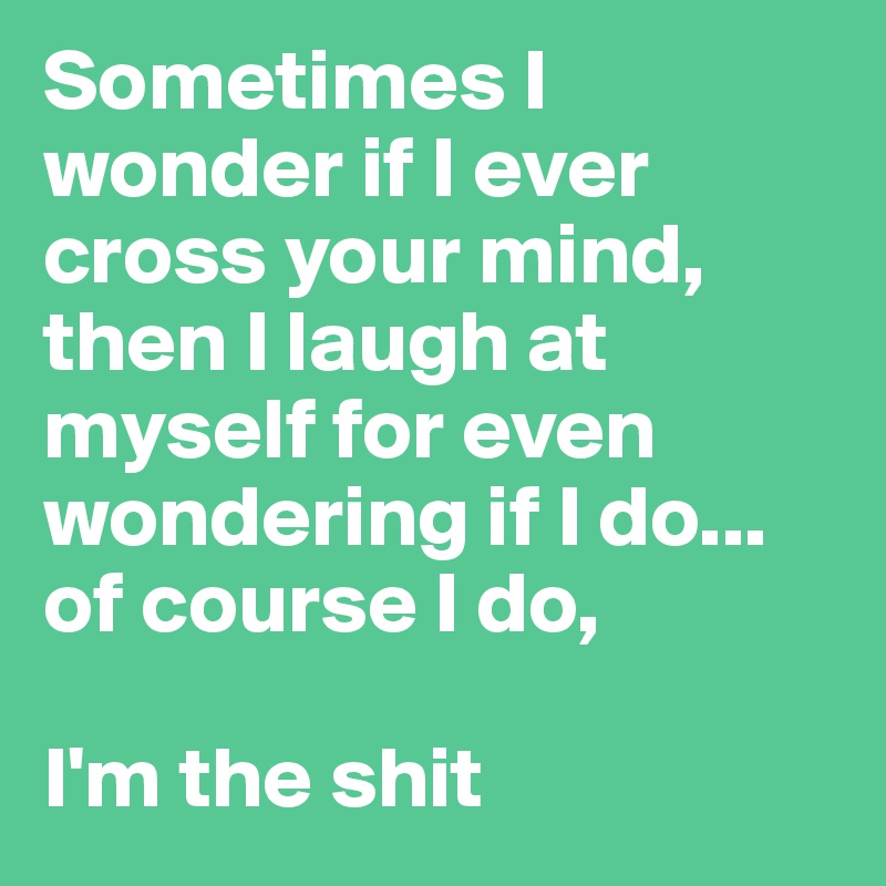 Sometimes I wonder if I ever cross your mind, then I laugh at myself for even wondering if I do... 
of course I do, 

I'm the shit