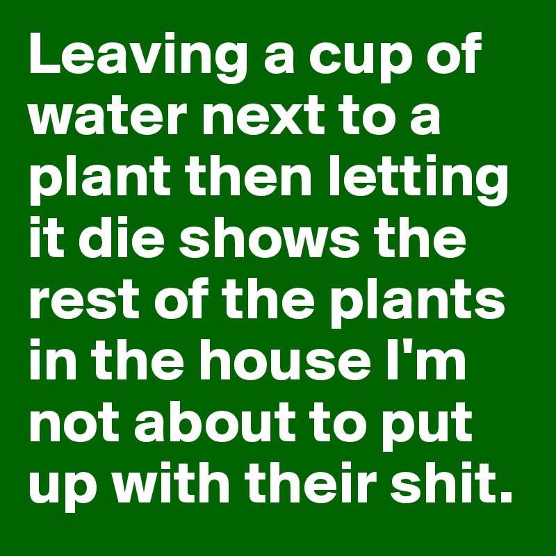 Leaving a cup of water next to a plant then letting it die shows the rest of the plants in the house I'm not about to put up with their shit.