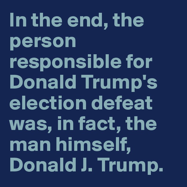 In the end, the person responsible for Donald Trump's election defeat was, in fact, the man himself, Donald J. Trump.