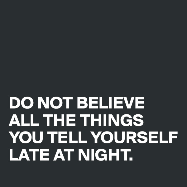 




DO NOT BELIEVE ALL THE THINGS YOU TELL YOURSELF 
LATE AT NIGHT. 