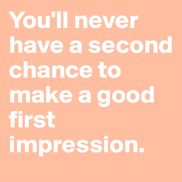 You'll never have a second chance to make a good first impression.