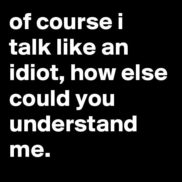 of course i talk like an idiot, how else could you understand me.