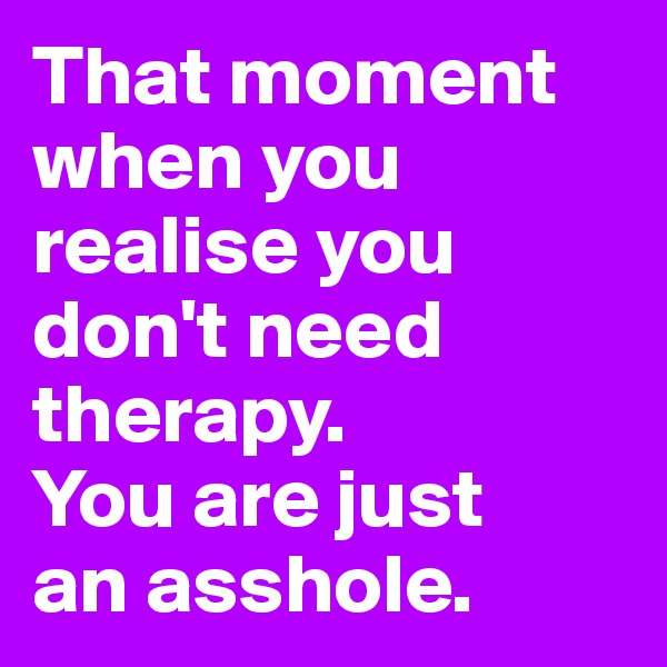 That moment when you realise you don't need therapy. 
You are just 
an asshole. 