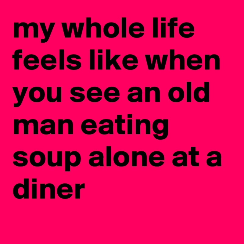 my whole life feels like when you see an old man eating soup alone at a diner